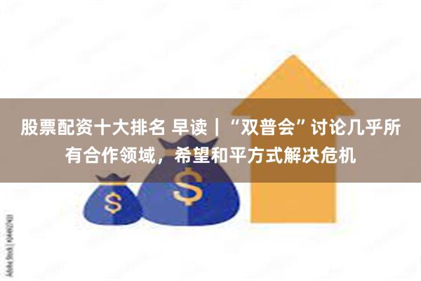 股票配资十大排名 早读｜“双普会”讨论几乎所有合作领域，希望和平方式解决危机