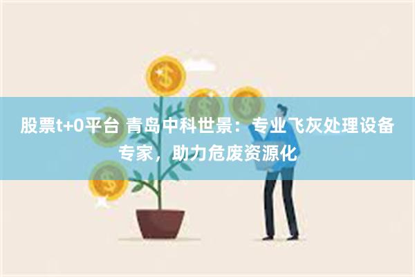 股票t+0平台 青岛中科世景：专业飞灰处理设备专家，助力危废资源化