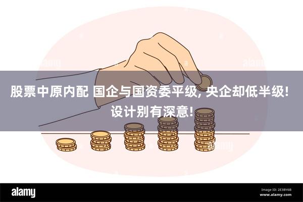 股票中原内配 国企与国资委平级, 央企却低半级! 设计别有深意!