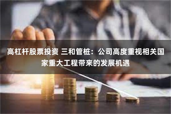 高杠杆股票投资 三和管桩：公司高度重视相关国家重大工程带来的发展机遇