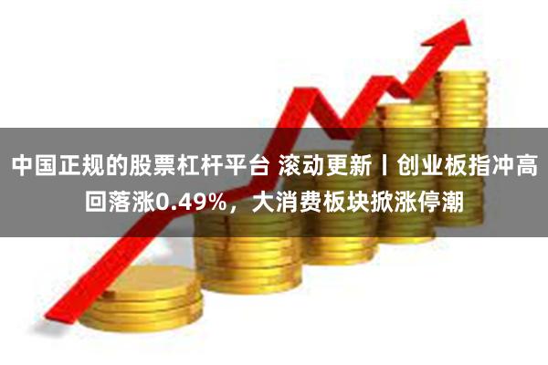 中国正规的股票杠杆平台 滚动更新丨创业板指冲高回落涨0.49%，大消费板块掀涨停潮