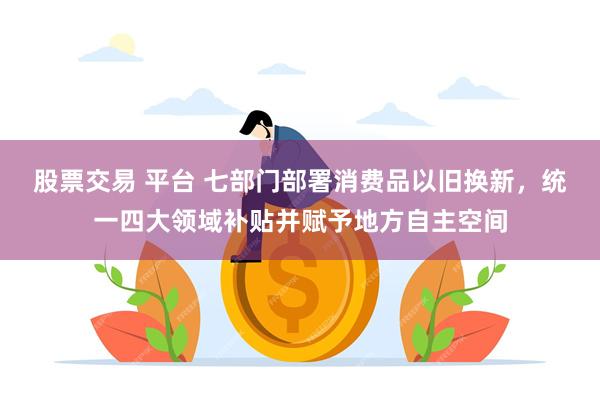 股票交易 平台 七部门部署消费品以旧换新，统一四大领域补贴并赋予地方自主空间